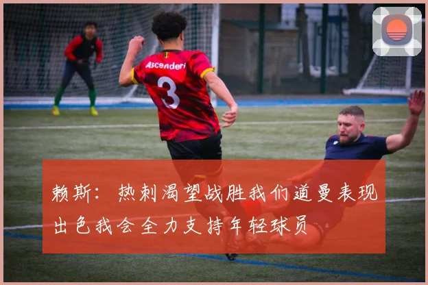 赖斯：热刺渴望战胜我们道曼表现出色我会全力支持年轻球员