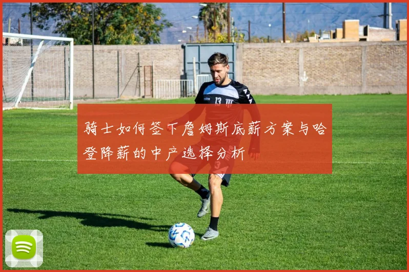 骑士如何签下詹姆斯底薪方案与哈登降薪的中产选择分析