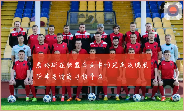 詹姆斯在联盟公关中的完美表现展现其高情商与领导力