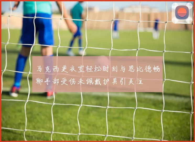 马克西更衣室轻松时刻与恩比德畅聊手部受伤未佩戴护具引关注