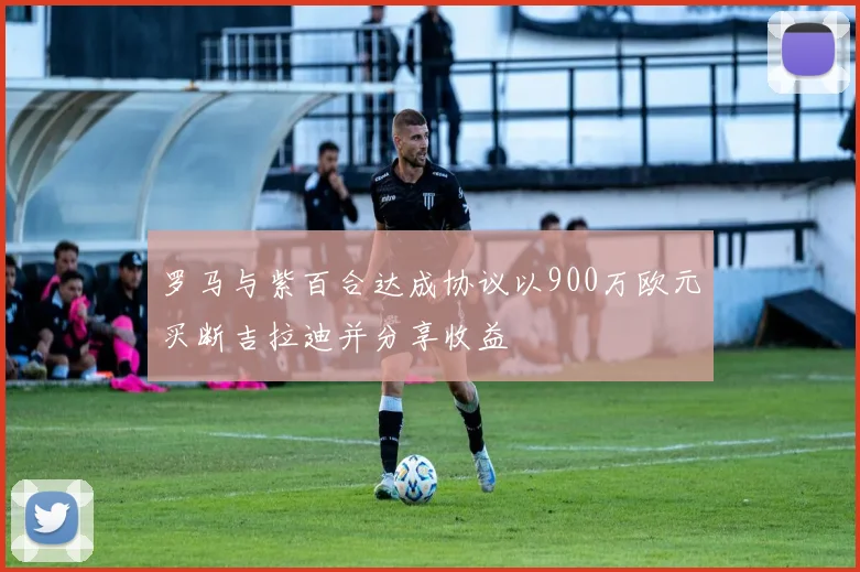 罗马与紫百合达成协议以900万欧元买断吉拉迪并分享收益