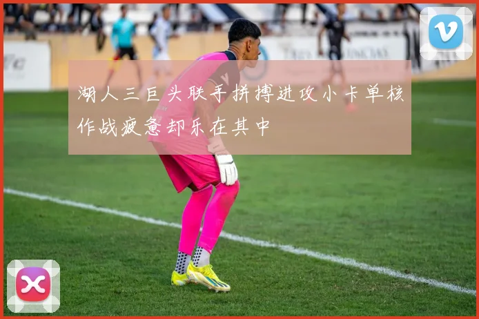 湖人三巨头联手拼搏进攻小卡单核作战疲惫却乐在其中