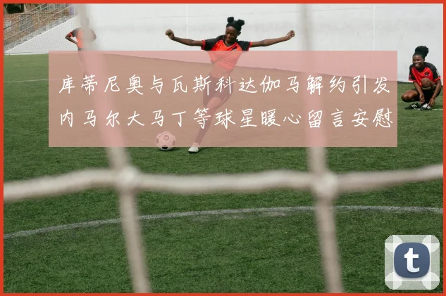 库蒂尼奥与瓦斯科达伽马解约引发内马尔大马丁等球星暖心留言安慰