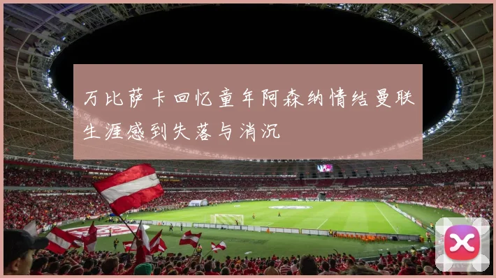 万比萨卡回忆童年阿森纳情结曼联生涯感到失落与消沉