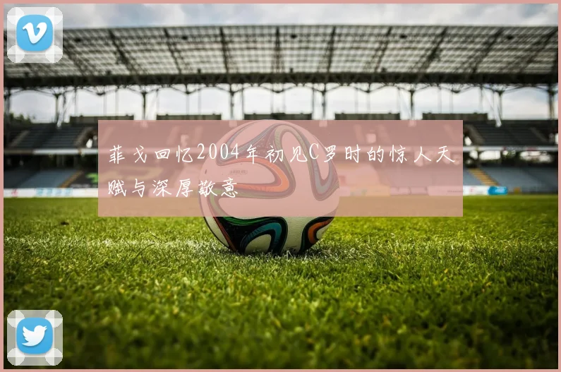 菲戈回忆2004年初见C罗时的惊人天赋与深厚敬意
