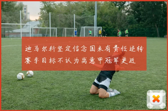 迪马尔科坚定信念国米有责任逆转赛季目标不认为离意甲冠军更近