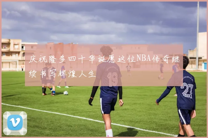 庆祝隆多四十华诞愿这位NBA传奇继续书写辉煌人生