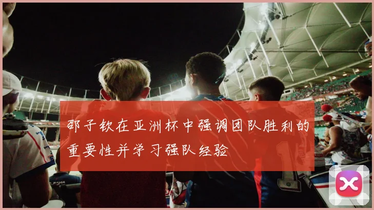 邵子钦在亚洲杯中强调团队胜利的重要性并学习强队经验