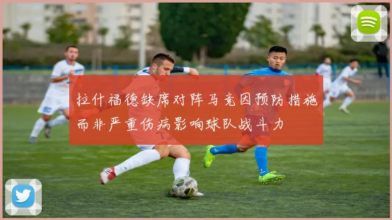 拉什福德缺席对阵马竞因预防措施而非严重伤病影响球队战斗力