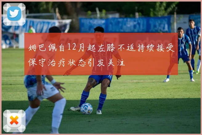 姆巴佩自12月起左膝不适持续接受保守治疗状态引发关注