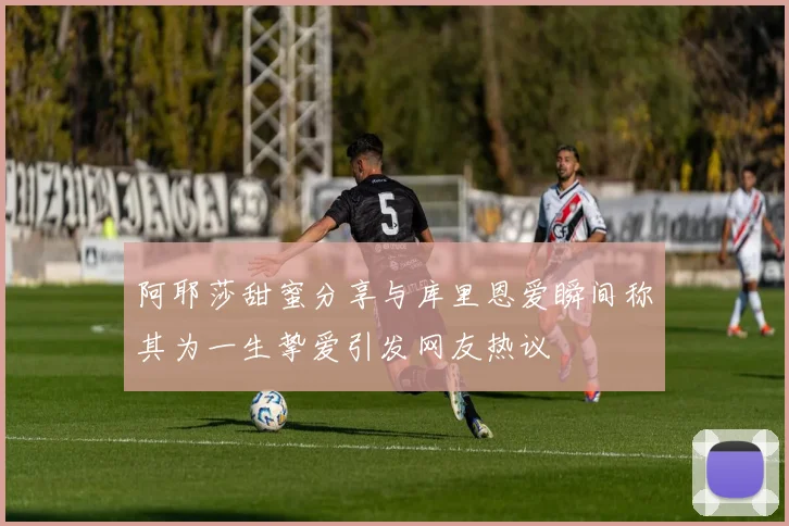 阿耶莎甜蜜分享与库里恩爱瞬间称其为一生挚爱引发网友热议