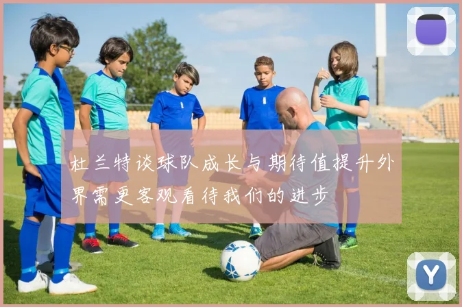 杜兰特谈球队成长与期待值提升外界需更客观看待我们的进步