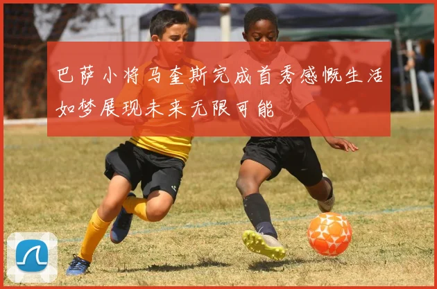 巴萨小将马奎斯完成首秀感慨生活如梦展现未来无限可能