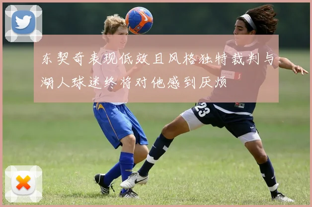东契奇表现低效且风格独特裁判与湖人球迷终将对他感到厌烦