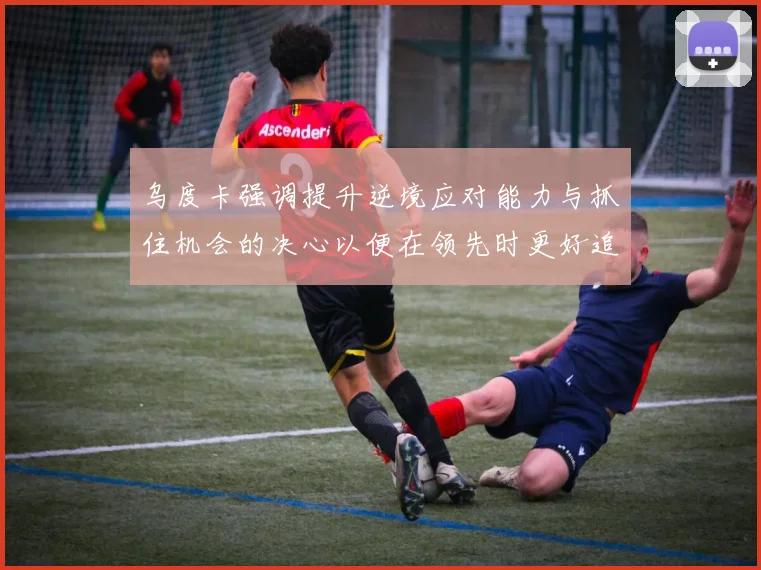 乌度卡强调提升逆境应对能力与抓住机会的决心以便在领先时更好追击对手