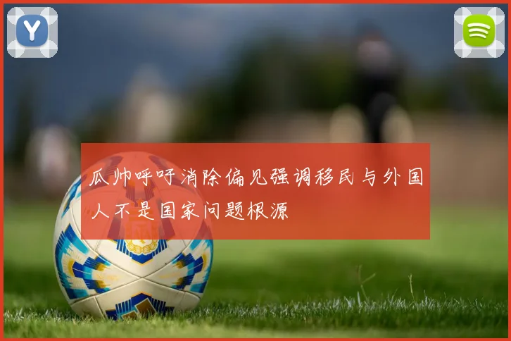 瓜帅呼吁消除偏见强调移民与外国人不是国家问题根源