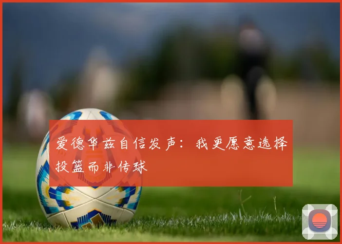爱德华兹自信发声：我更愿意选择投篮而非传球