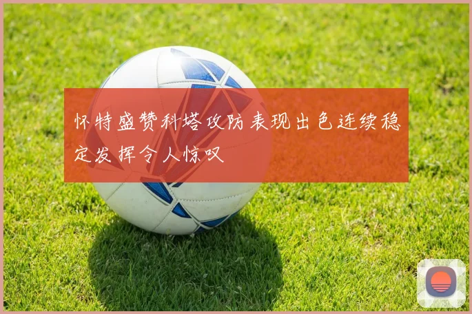 怀特盛赞科塔攻防表现出色连续稳定发挥令人惊叹
